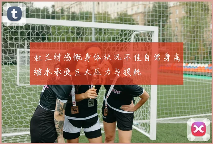 杜兰特感慨身体状况不佳自觉身高缩水承受巨大压力与损耗