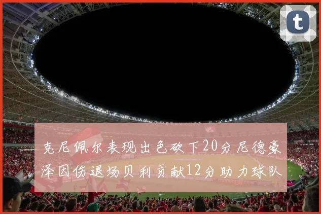 克尼佩尔表现出色砍下20分尼德豪泽因伤退场贝利贡献12分助力球队