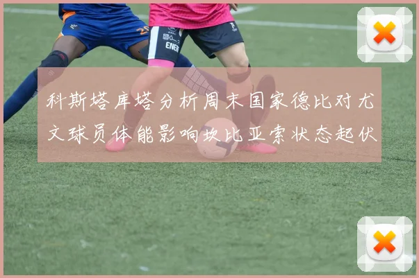 科斯塔库塔分析周末国家德比对尤文球员体能影响坎比亚索状态起伏不定