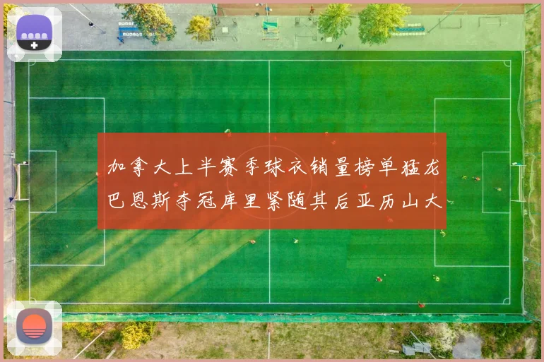 加拿大上半赛季球衣销量榜单猛龙巴恩斯夺冠库里紧随其后亚历山大位列第五