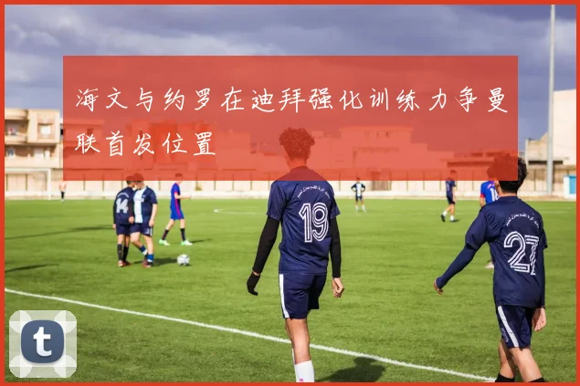 海文与约罗在迪拜强化训练力争曼联首发位置