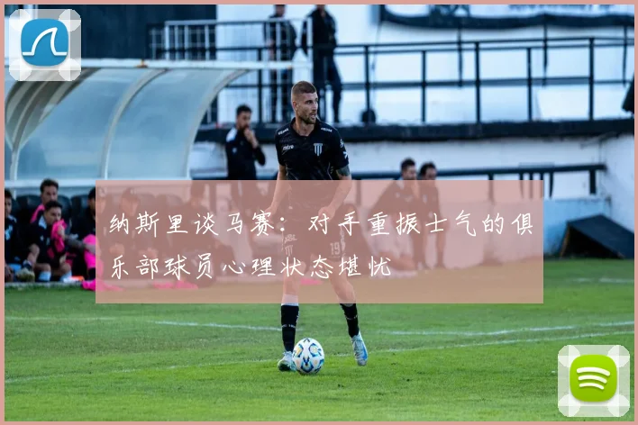纳斯里谈马赛：对手重振士气的俱乐部球员心理状态堪忧