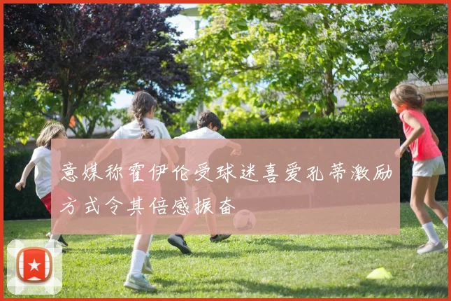意媒称霍伊伦受球迷喜爱孔蒂激励方式令其倍感振奋